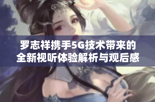罗志祥携手5G技术带来的全新视听体验解析与观后感