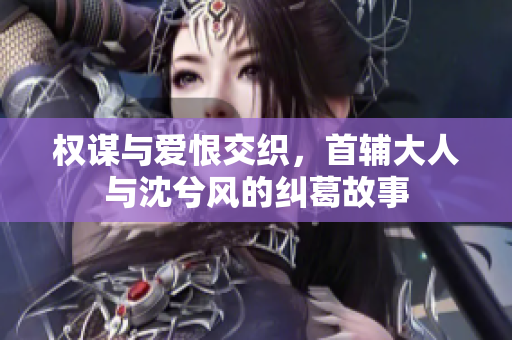 权谋与爱恨交织，首辅大人与沈兮风的纠葛故事