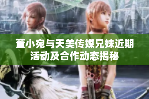 董小宛与天美传媒兄妹近期活动及合作动态揭秘
