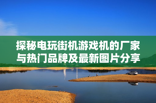 探秘电玩街机游戏机的厂家与热门品牌及最新图片分享