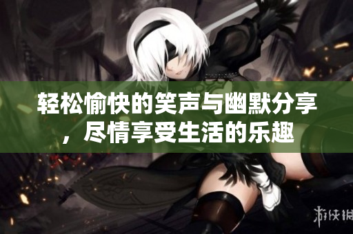 轻松愉快的笑声与幽默分享，尽情享受生活的乐趣
