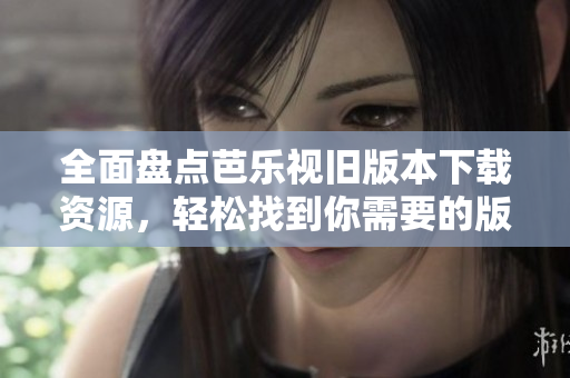 全面盘点芭乐视旧版本下载资源，轻松找到你需要的版本