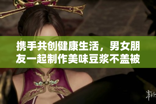 携手共创健康生活，男女朋友一起制作美味豆浆不盖被子