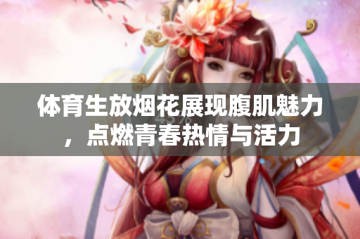 体育生放烟花展现腹肌魅力，点燃青春热情与活力