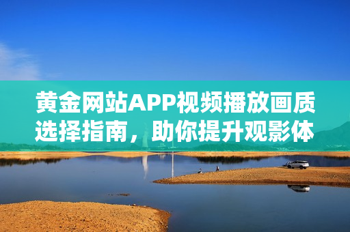 黄金网站APP视频播放画质选择指南，助你提升观影体验