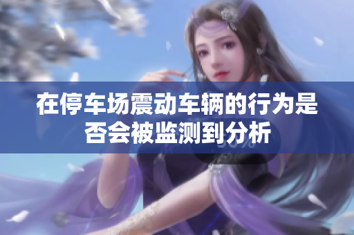 在停车场震动车辆的行为是否会被监测到分析