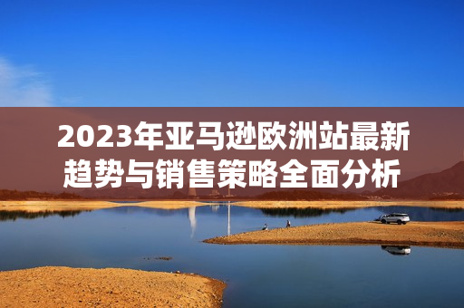 2023年亚马逊欧洲站最新趋势与销售策略全面分析