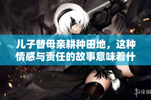 儿子替母亲耕种田地，这种情感与责任的故事意味着什么