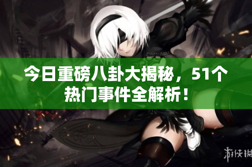 今日重磅八卦大揭秘，51个热门事件全解析！