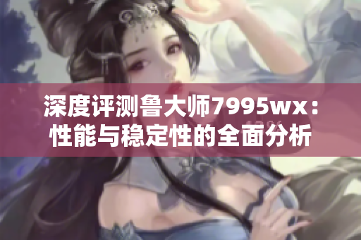深度评测鲁大师7995wx：性能与稳定性的全面分析