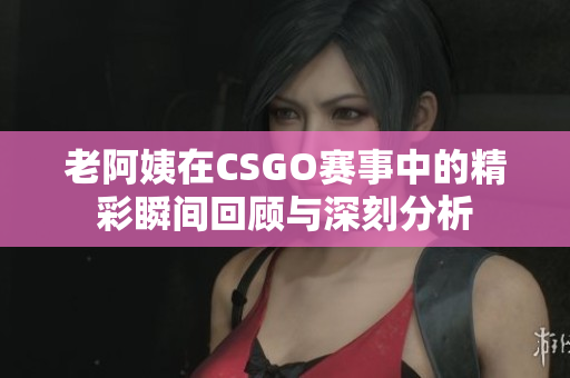 老阿姨在CSGO赛事中的精彩瞬间回顾与深刻分析
