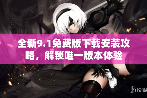 全新9.1免费版下载安装攻略，解锁唯一版本体验