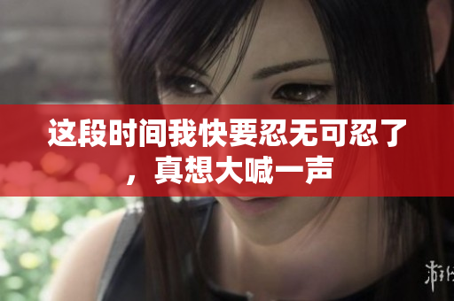 这段时间我快要忍无可忍了，真想大喊一声