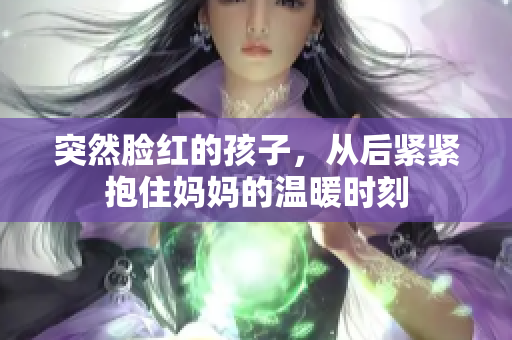 突然脸红的孩子，从后紧紧抱住妈妈的温暖时刻