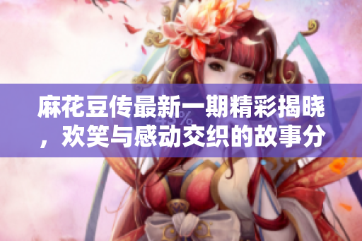 麻花豆传最新一期精彩揭晓，欢笑与感动交织的故事分享