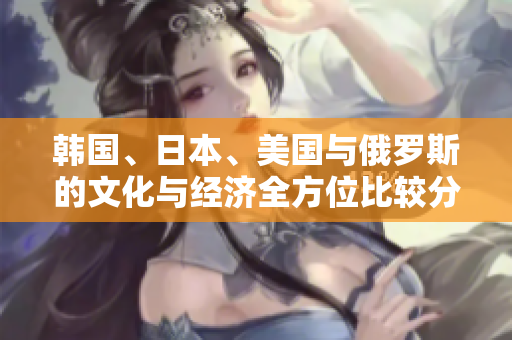韩国、日本、美国与俄罗斯的文化与经济全方位比较分析