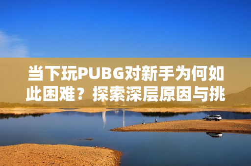 当下玩PUBG对新手为何如此困难？探索深层原因与挑战