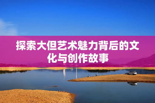 探索大但艺术魅力背后的文化与创作故事
