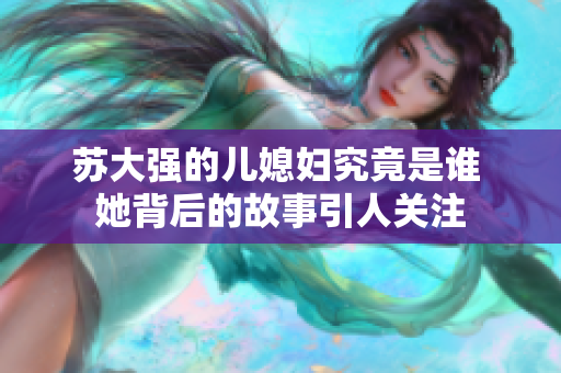 苏大强的儿媳妇究竟是谁 她背后的故事引人关注