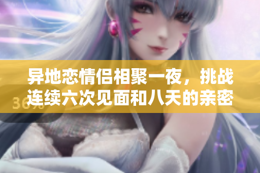异地恋情侣相聚一夜，挑战连续六次见面和八天的亲密时光