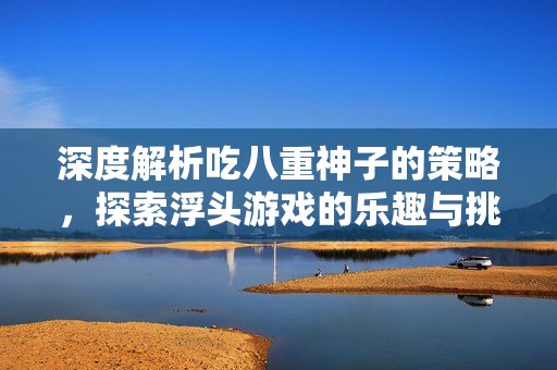 深度解析吃八重神子的策略，探索浮头游戏的乐趣与挑战