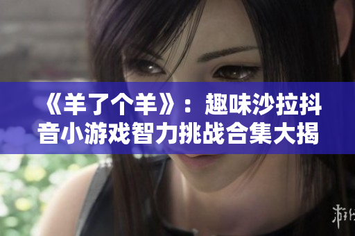 《羊了个羊》：趣味沙拉抖音小游戏智力挑战合集大揭秘
