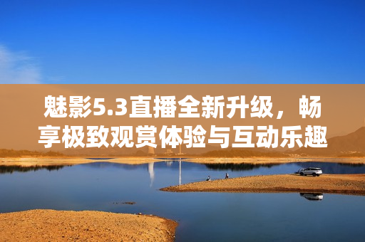 魅影5.3直播全新升级，畅享极致观赏体验与互动乐趣
