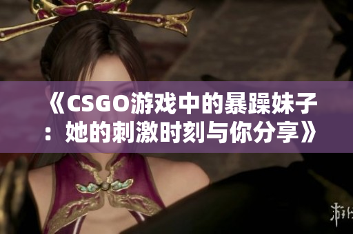《CSGO游戏中的暴躁妹子：她的刺激时刻与你分享》