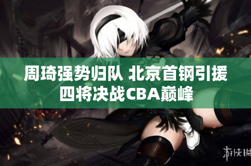 周琦强势归队 北京首钢引援四将决战CBA巅峰