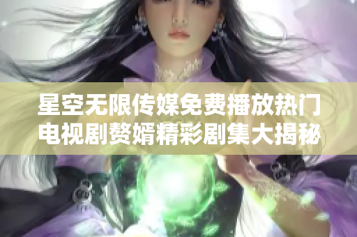 星空无限传媒免费播放热门电视剧赘婿精彩剧集大揭秘