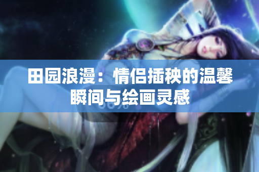 田园浪漫：情侣插秧的温馨瞬间与绘画灵感
