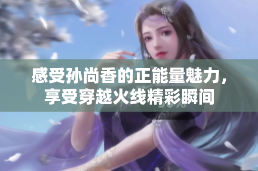 感受孙尚香的正能量魅力，享受穿越火线精彩瞬间