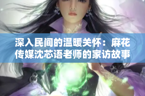 深入民间的温暖关怀：麻花传媒沈芯语老师的家访故事
