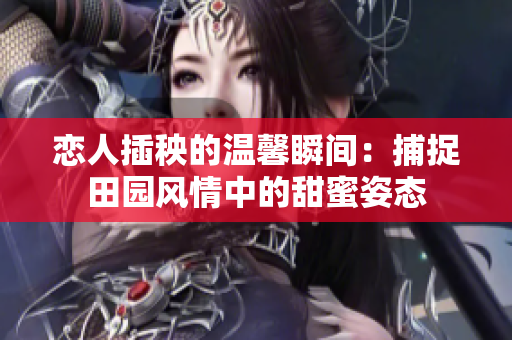 恋人插秧的温馨瞬间：捕捉田园风情中的甜蜜姿态