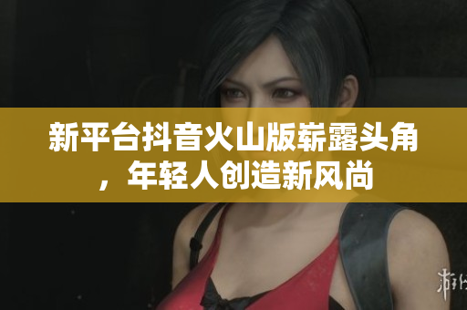新平台抖音火山版崭露头角，年轻人创造新风尚