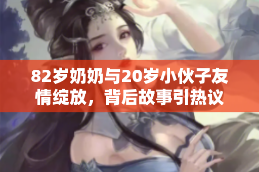 82岁奶奶与20岁小伙子友情绽放，背后故事引热议