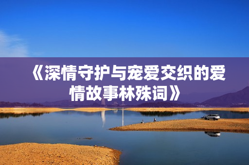 《深情守护与宠爱交织的爱情故事林殊词》