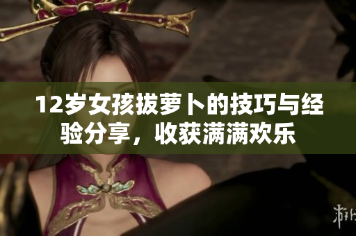 12岁女孩拔萝卜的技巧与经验分享，收获满满欢乐