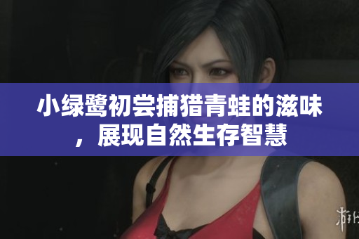小绿鹭初尝捕猎青蛙的滋味，展现自然生存智慧