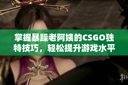掌握暴躁老阿姨的CSGO独特技巧，轻松提升游戏水平