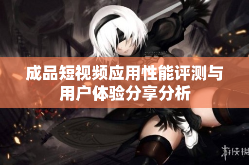 成品短视频应用性能评测与用户体验分享分析