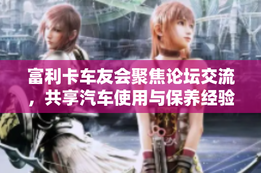 富利卡车友会聚焦论坛交流，共享汽车使用与保养经验