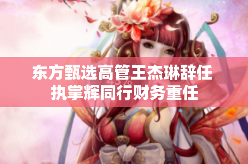 东方甄选高管王杰琳辞任 执掌辉同行财务重任