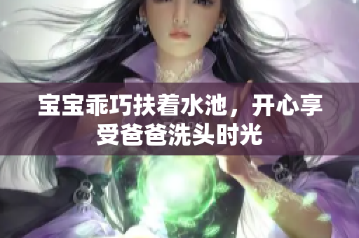 宝宝乖巧扶着水池，开心享受爸爸洗头时光