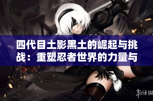 四代目土影黑土的崛起与挑战：重塑忍者世界的力量与智慧