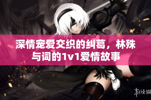 深情宠爱交织的纠葛，林殊与词的1v1爱情故事