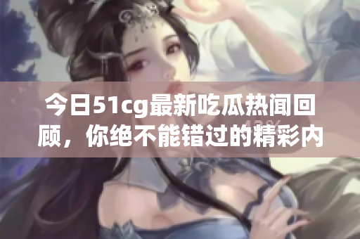 今日51cg最新吃瓜热闻回顾，你绝不能错过的精彩内容！