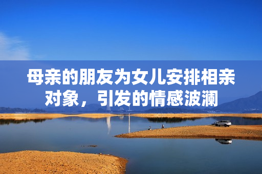 母亲的朋友为女儿安排相亲对象，引发的情感波澜