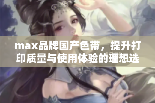 max品牌国产色带，提升打印质量与使用体验的理想选择