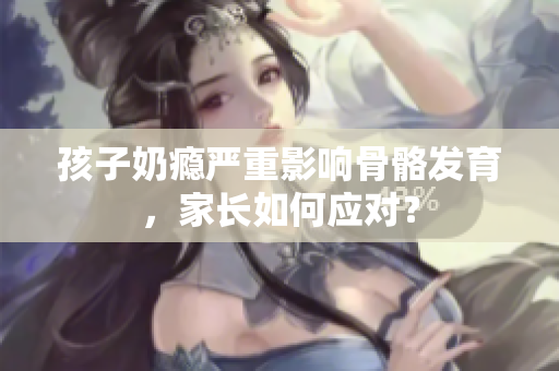 孩子奶瘾严重影响骨骼发育，家长如何应对？